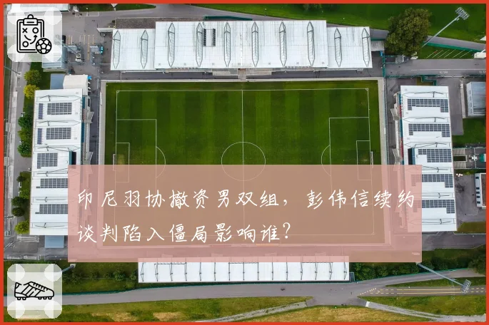 印尼羽协撤资男双组,彭伟信续约谈判陷入僵局影响谁?