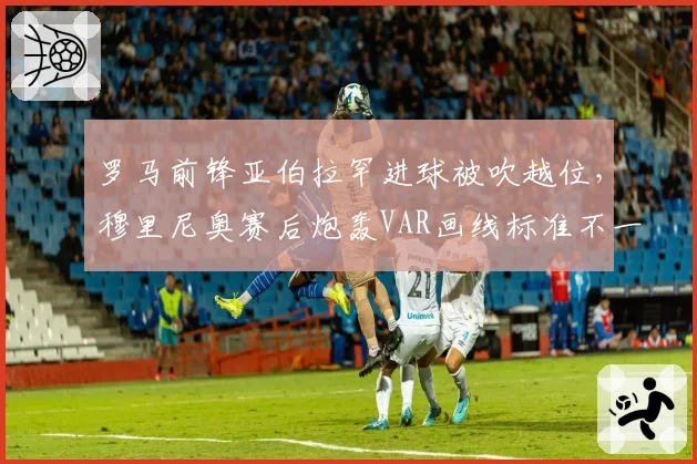 罗马前锋亚伯拉罕进球被吹越位，穆里尼奥赛后炮轰VAR画线标准不一