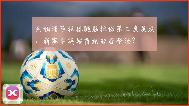 利物浦萨拉赫腿筋拉伤第三度复发，新赛季英超首轮能否登场？