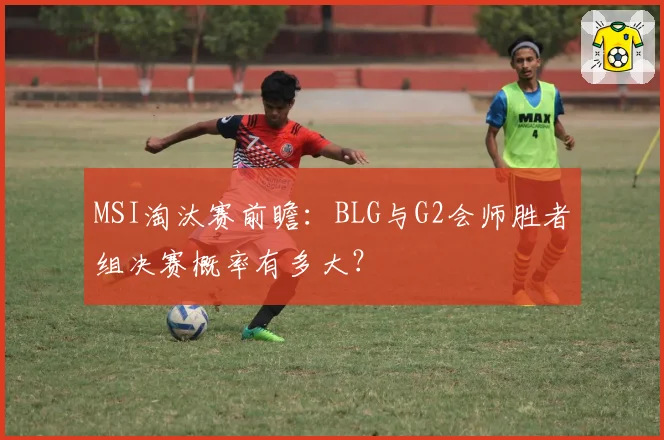 MSI淘汰赛前瞻:BLG与G2会师胜者组决赛概率有多大?