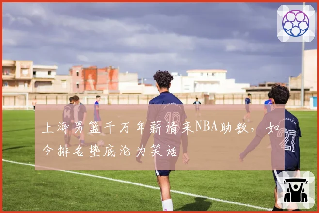 上海男篮千万年薪请来NBA助教,如今排名垫底沦为笑话