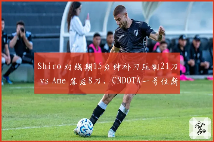 Shiro 对线期15分钟补刀压制21刀 vs Ame 落后8刀,CNDOTA一号位新老交替