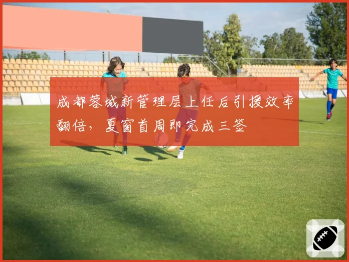 成都蓉城新管理层上任后引援效率翻倍，夏窗首周即完成三签