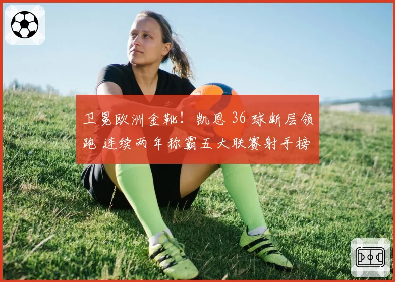 卫冕欧洲金靴！凯恩 36 球断层领跑 连续两年称霸五大联赛射手榜