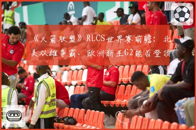 《火箭联盟》RLCS世界赛前瞻：北美双雄争霸，欧洲新王G2能否登顶