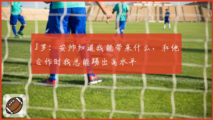 J罗：安帅知道我能带来什么，和他合作时我总能踢出高水平